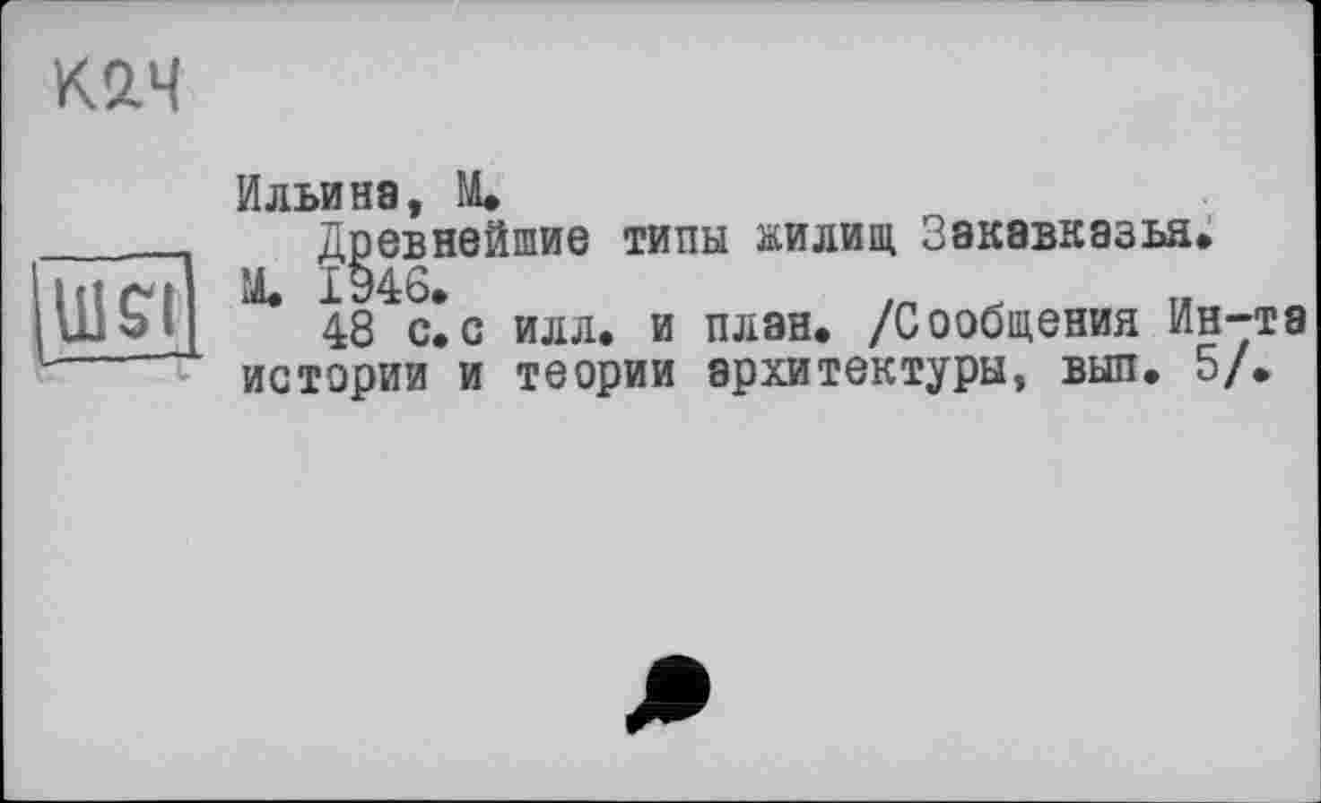 ﻿К2.Ч
WSI
Ильина, M.
Древнейшие типы жилищ Закавказья.
М. 1946.
48 с.с илл. и план. /Сообщения Ин-та истории и теории архитектуры, вып. 5/.